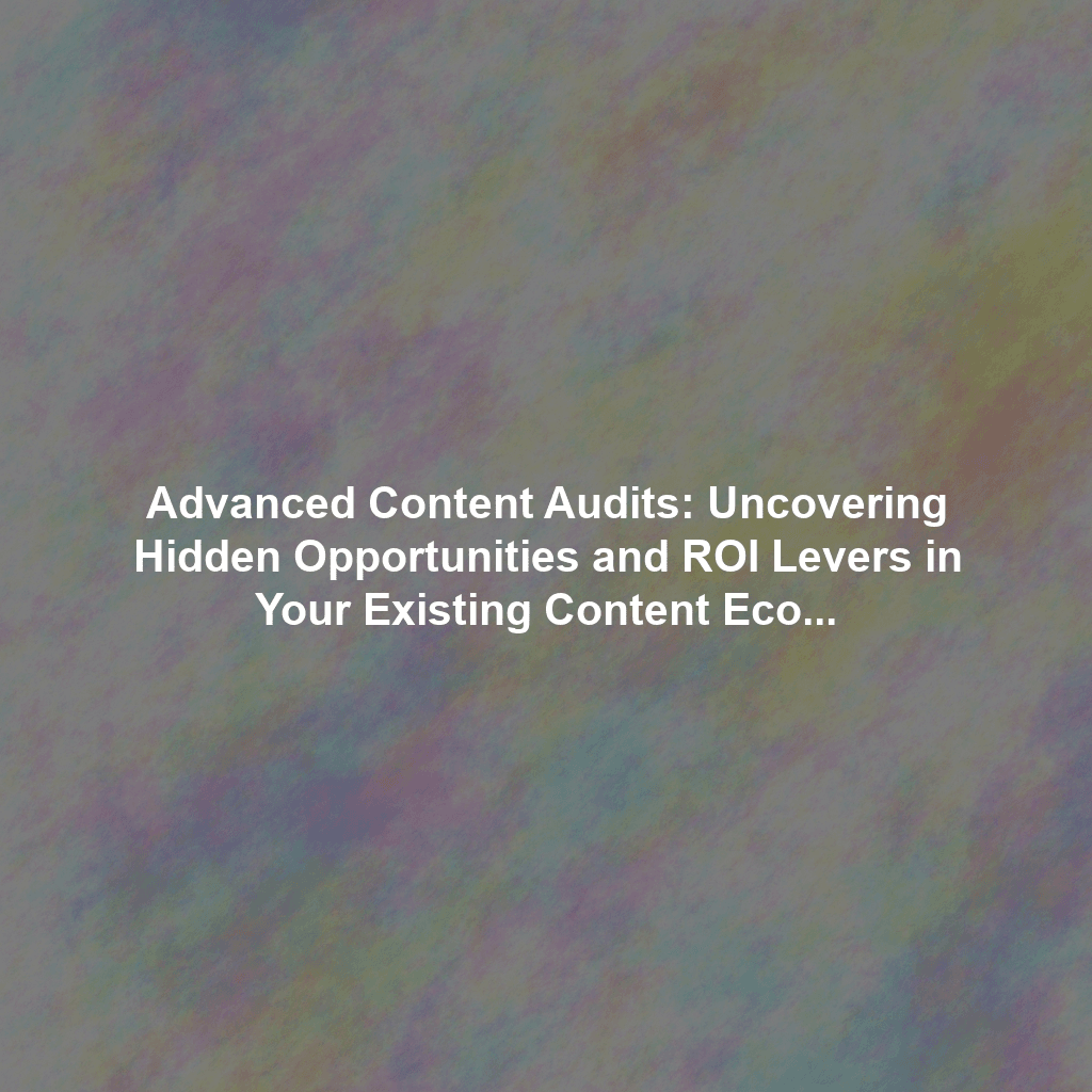 Advanced Content Audits: Uncovering Hidden Opportunities and ROI Levers in Your Existing Content Ecosystem