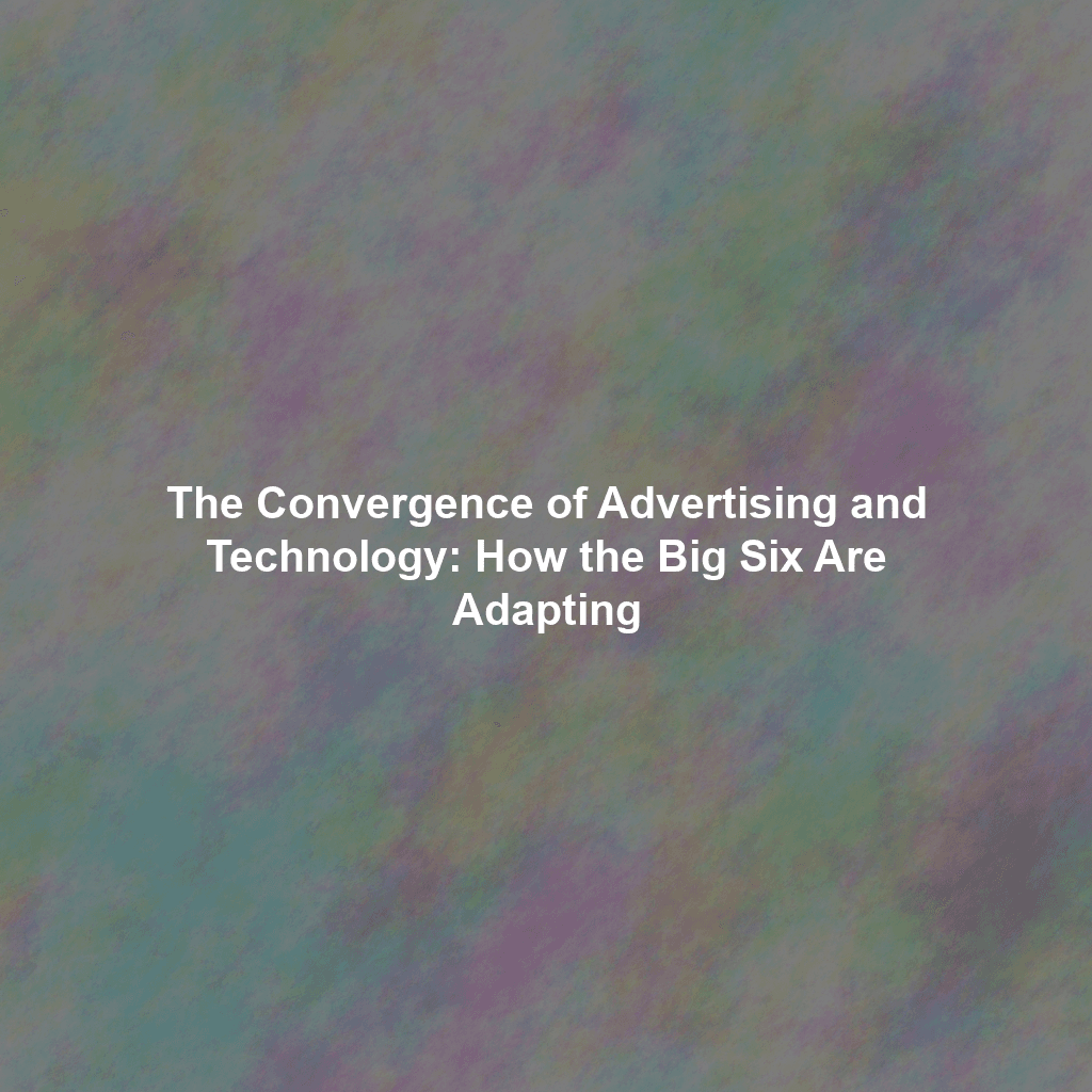 The Convergence of Advertising and Technology: How the Big Six Are Adapting