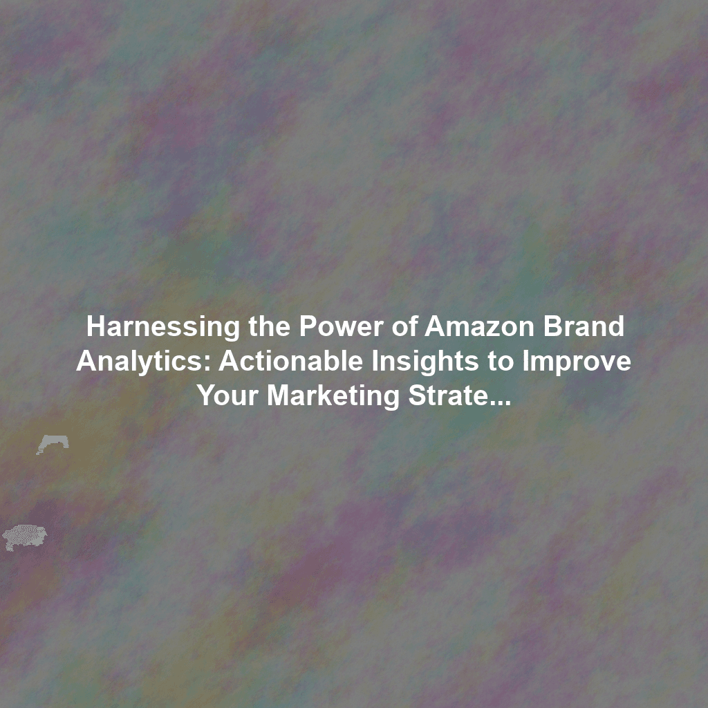 Harnessing the Power of Amazon Brand Analytics: Actionable Insights to Improve Your Marketing Strategy