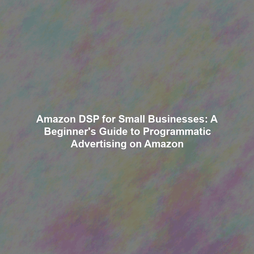 Amazon DSP for Small Businesses: A Beginner's Guide to Programmatic Advertising on Amazon