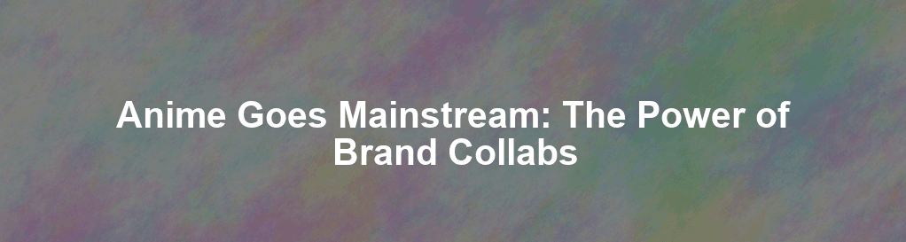 Anime Goes Mainstream: The Power of Brand Collabs