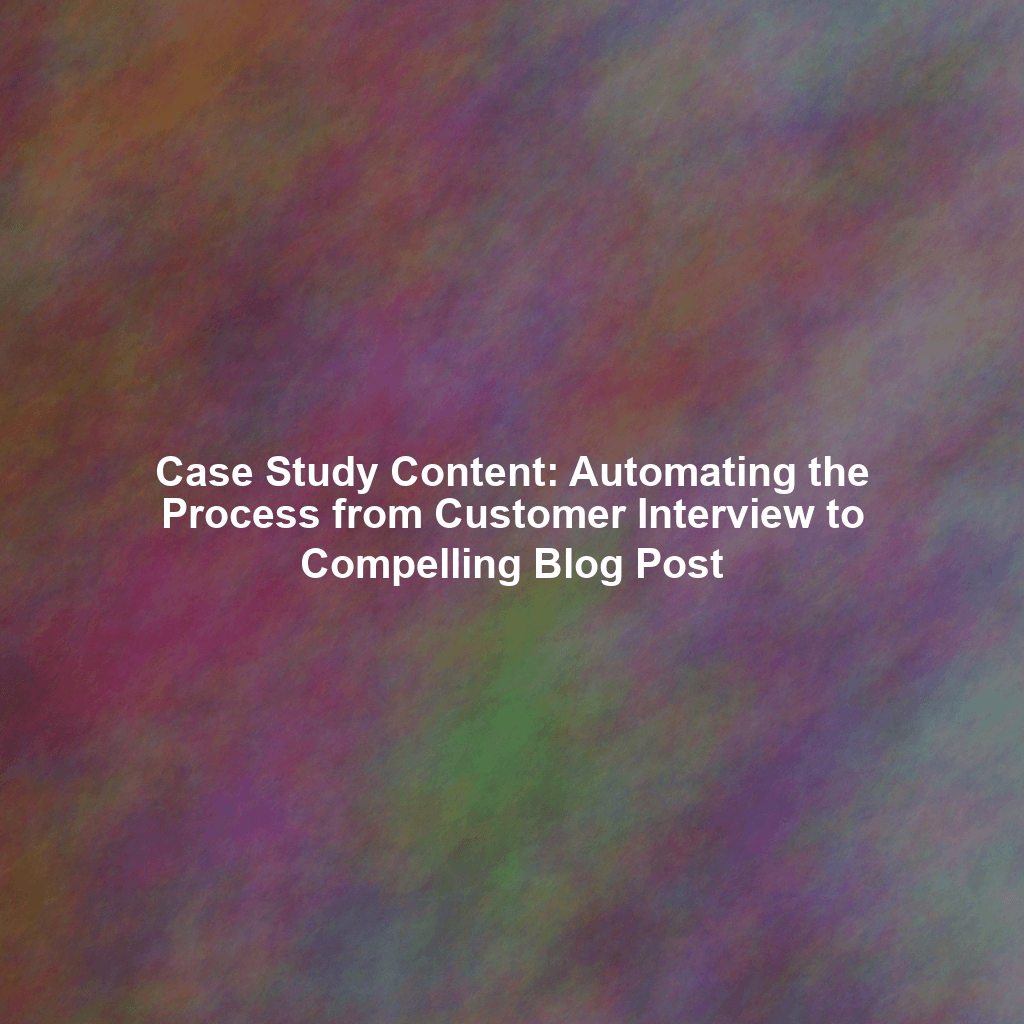 Case Study Content: Automating the Process from Customer Interview to Compelling Blog Post