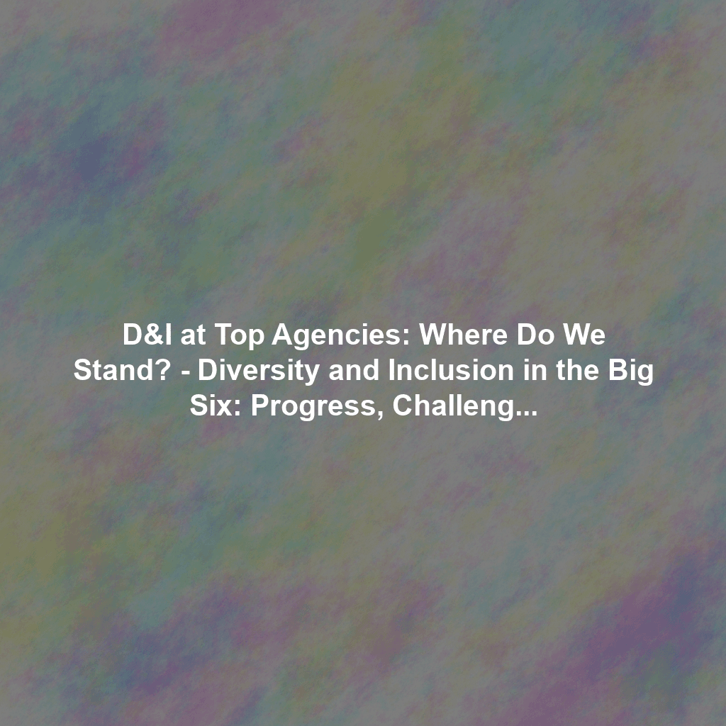 D&I at Top Agencies: Where Do We Stand? - Diversity and Inclusion in the Big Six: Progress, Challenges, and Future Goals