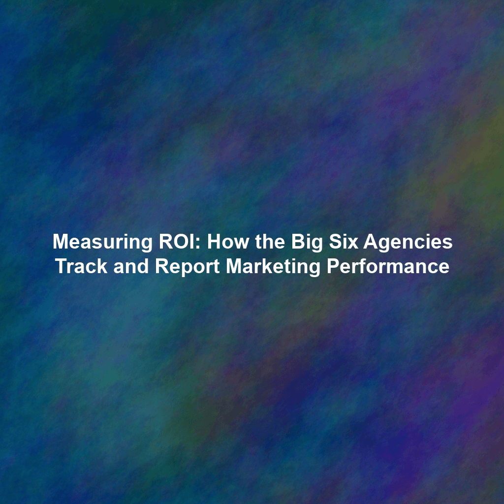 Measuring ROI: How the Big Six Agencies Track and Report Marketing Performance