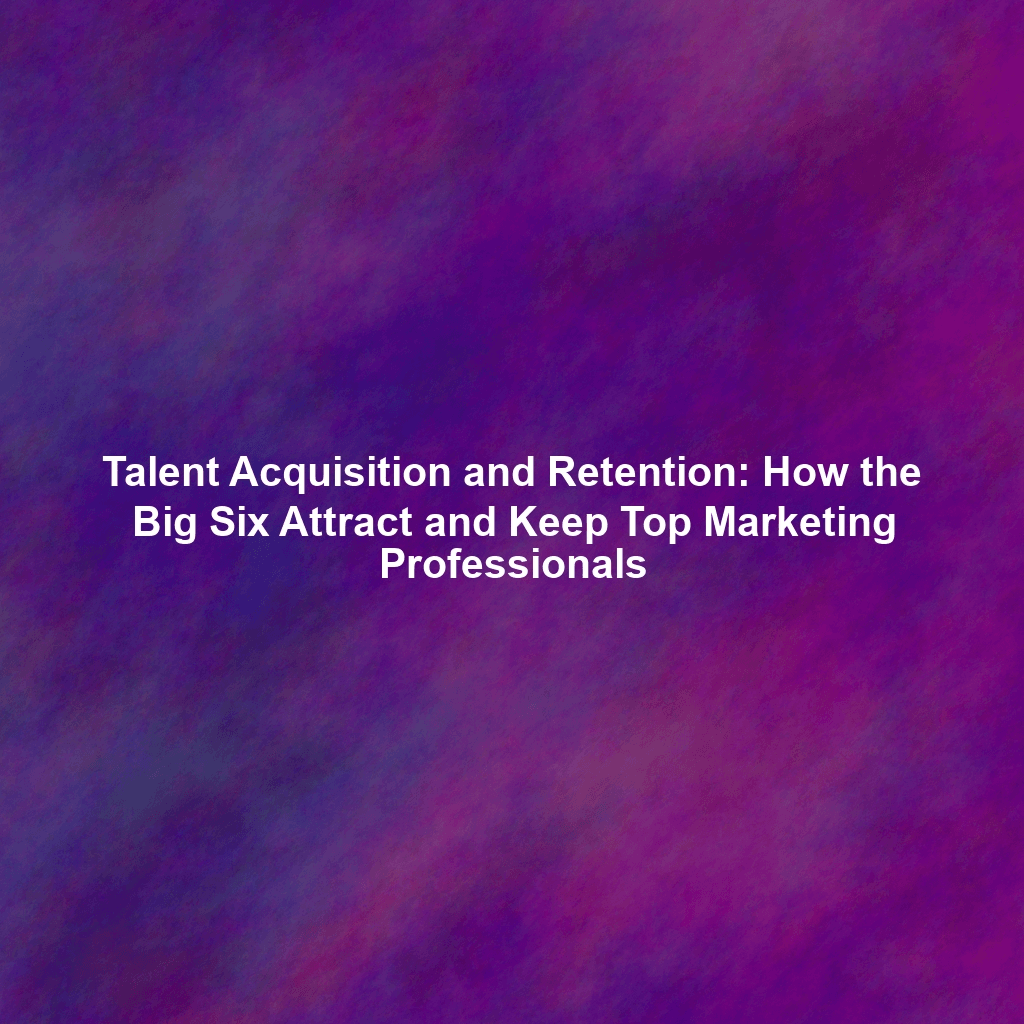 Talent Acquisition and Retention: How the Big Six Attract and Keep Top Marketing Professionals
