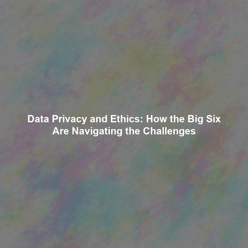 Data Privacy and Ethics: How the Big Six Are Navigating the Challenges