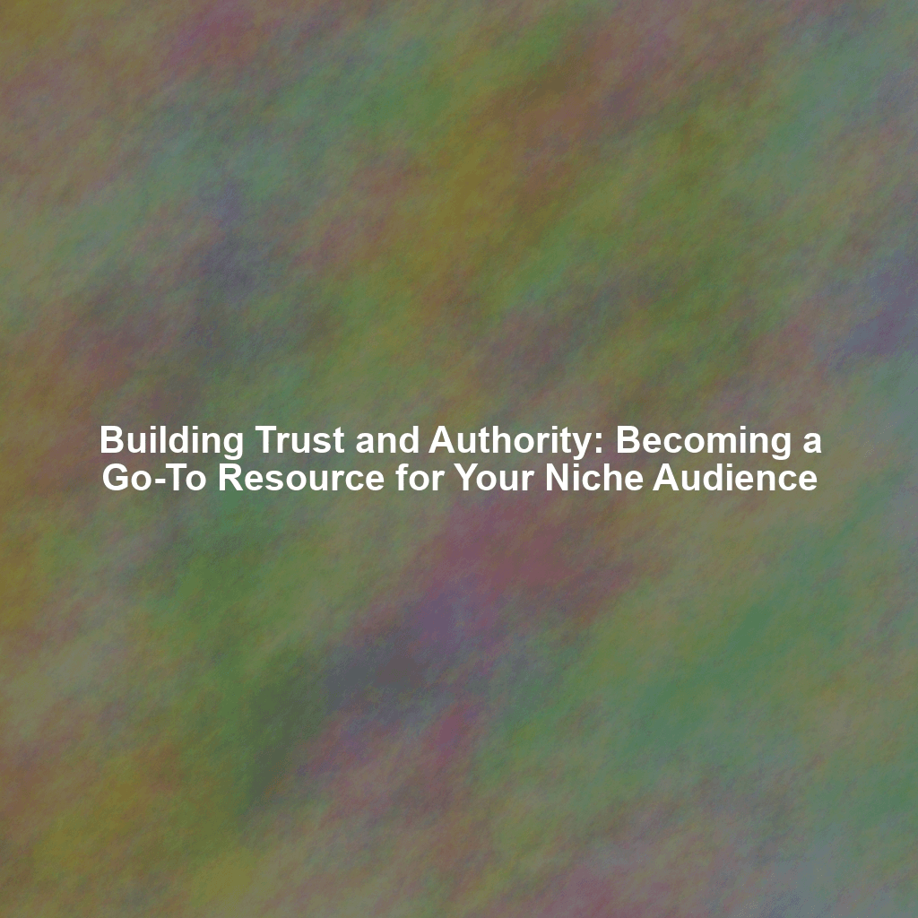 Building Trust and Authority: Becoming a Go-To Resource for Your Niche Audience