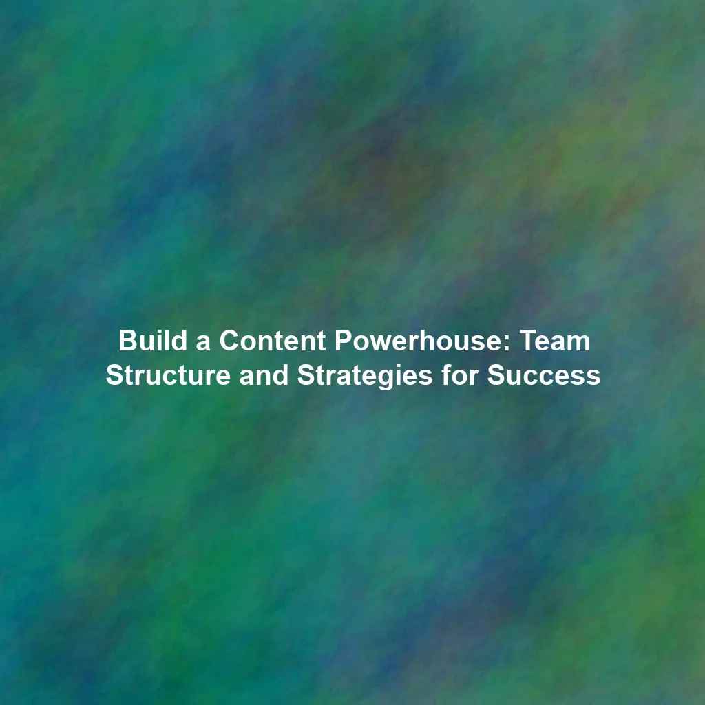 Build a Content Powerhouse: Team Structure and Strategies for Success
