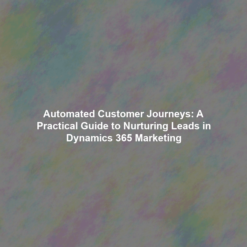 Automated Customer Journeys: A Practical Guide to Nurturing Leads in Dynamics 365 Marketing