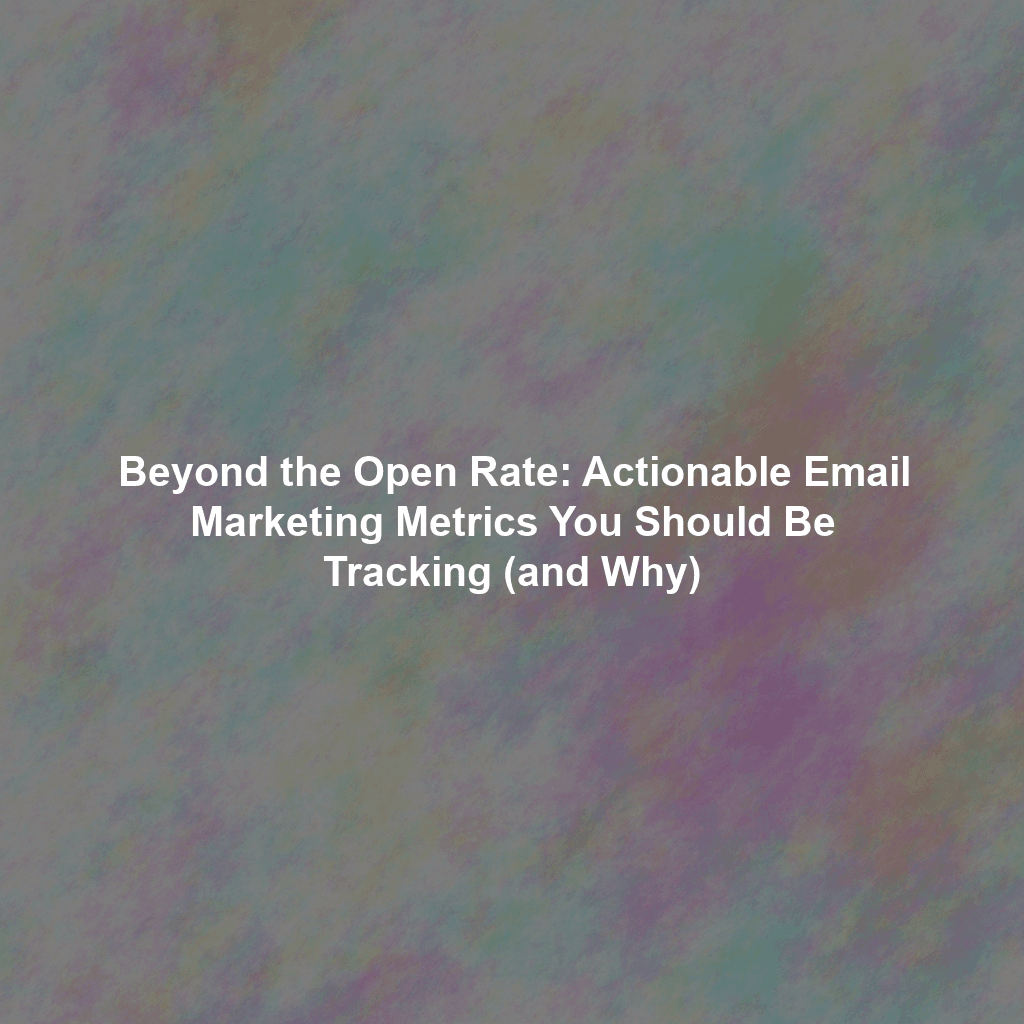 Beyond the Open Rate: Actionable Email Marketing Metrics You Should Be Tracking (and Why)