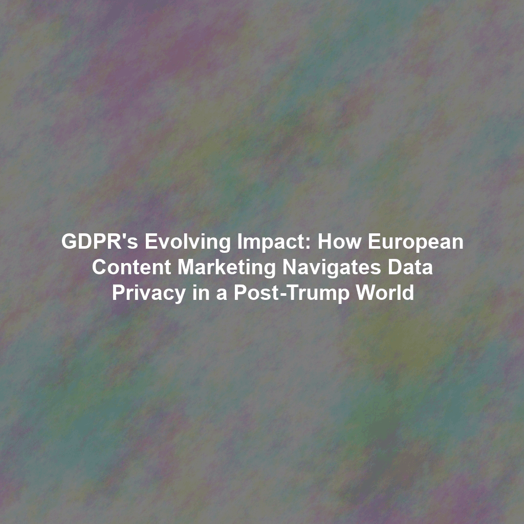 GDPR's Evolving Impact: How European Content Marketing Navigates Data Privacy in a Post-Trump World