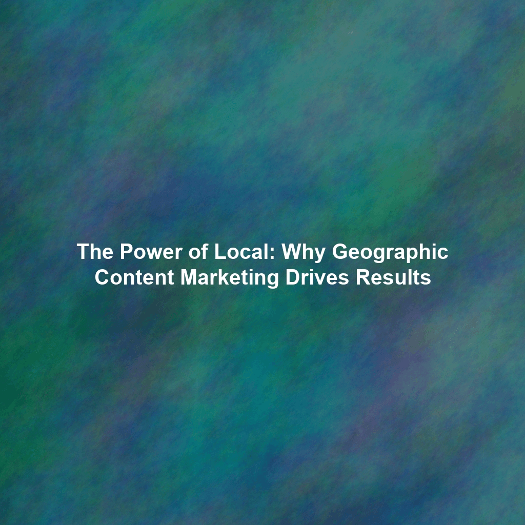 The Power of Local: Why Geographic Content Marketing Drives Results