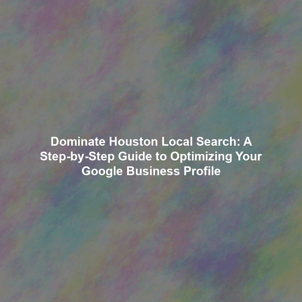 Dominate Houston Local Search: A Step-by-Step Guide to Optimizing Your Google Business Profile