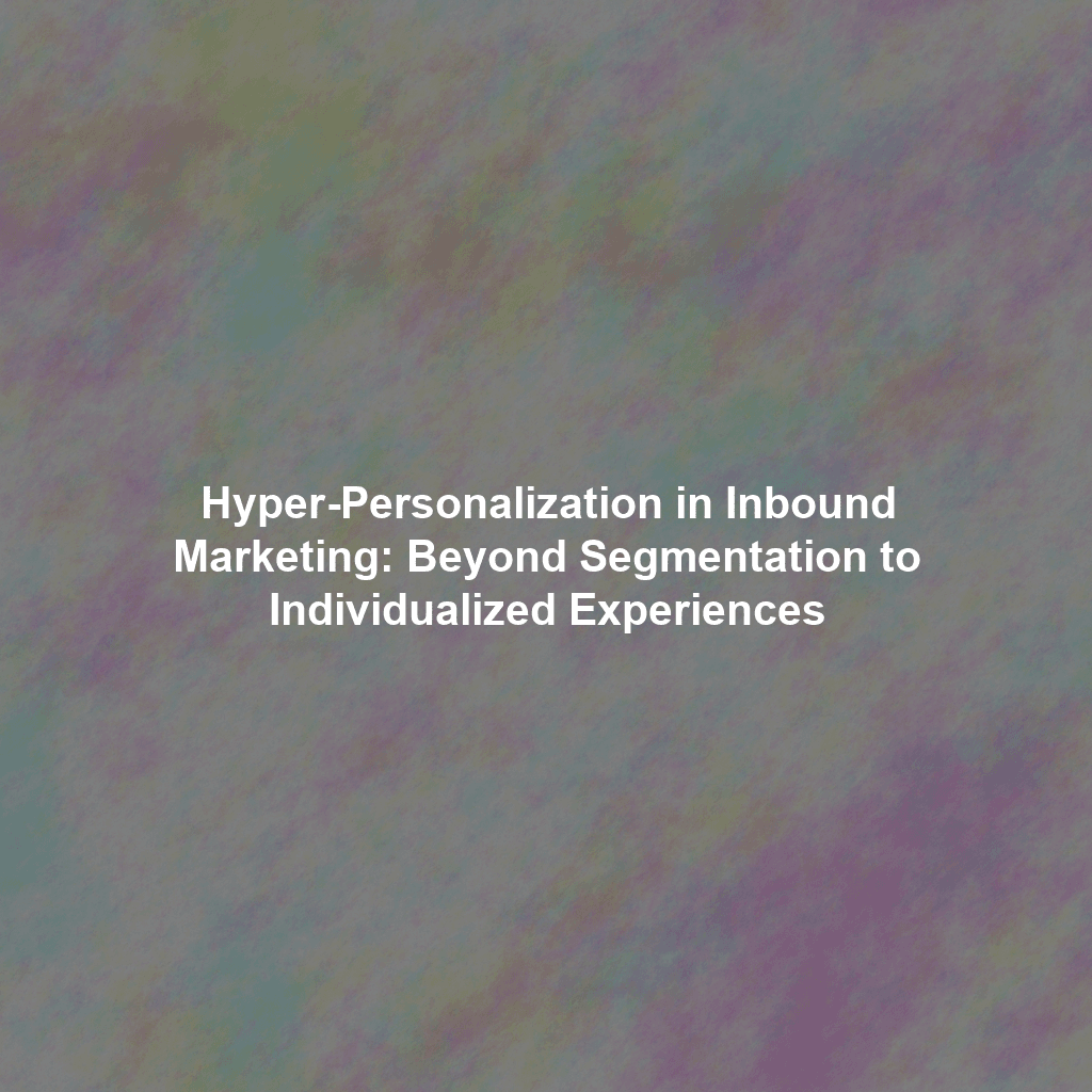 Hyper-Personalization in Inbound Marketing: Beyond Segmentation to Individualized Experiences
