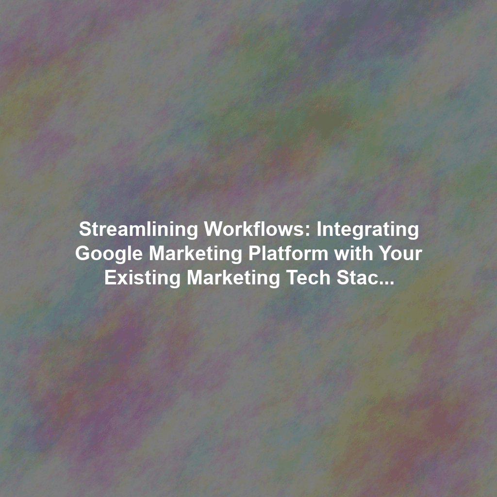 Streamlining Workflows: Integrating Google Marketing Platform with Your Existing Marketing Tech Stack