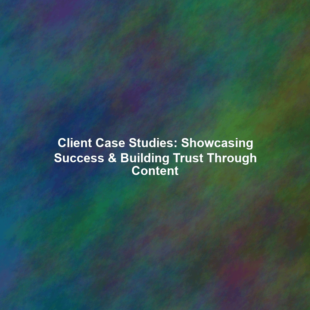 Client Case Studies: Showcasing Success & Building Trust Through Content