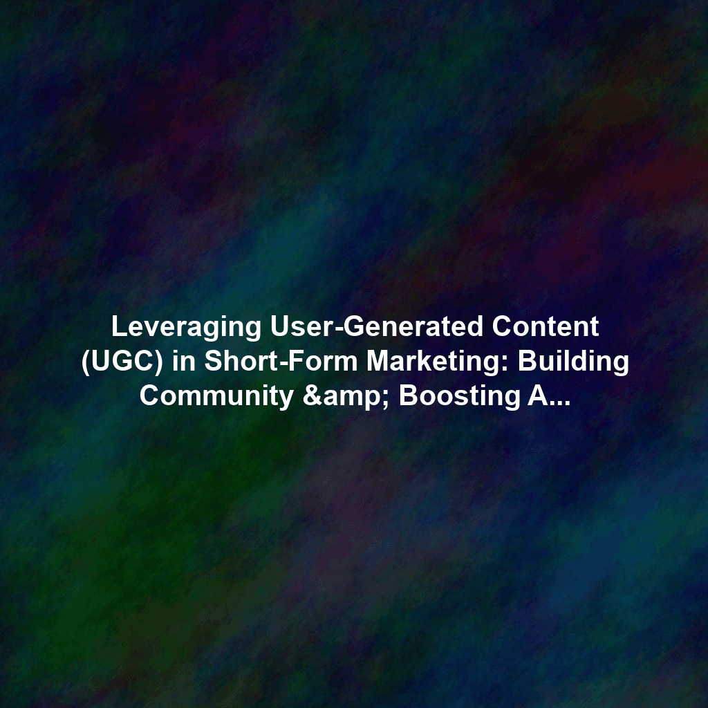 Leveraging User-Generated Content (UGC) in Short-Form Marketing: Building Community & Boosting Authenticity