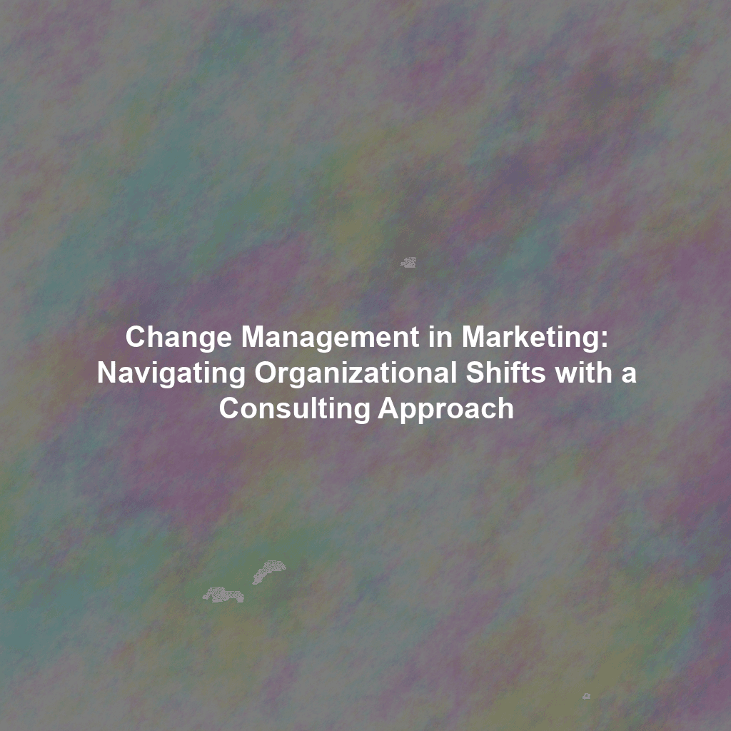 Change Management in Marketing: Navigating Organizational Shifts with a Consulting Approach