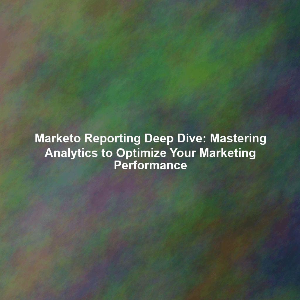 Marketo Reporting Deep Dive: Mastering Analytics to Optimize Your Marketing Performance