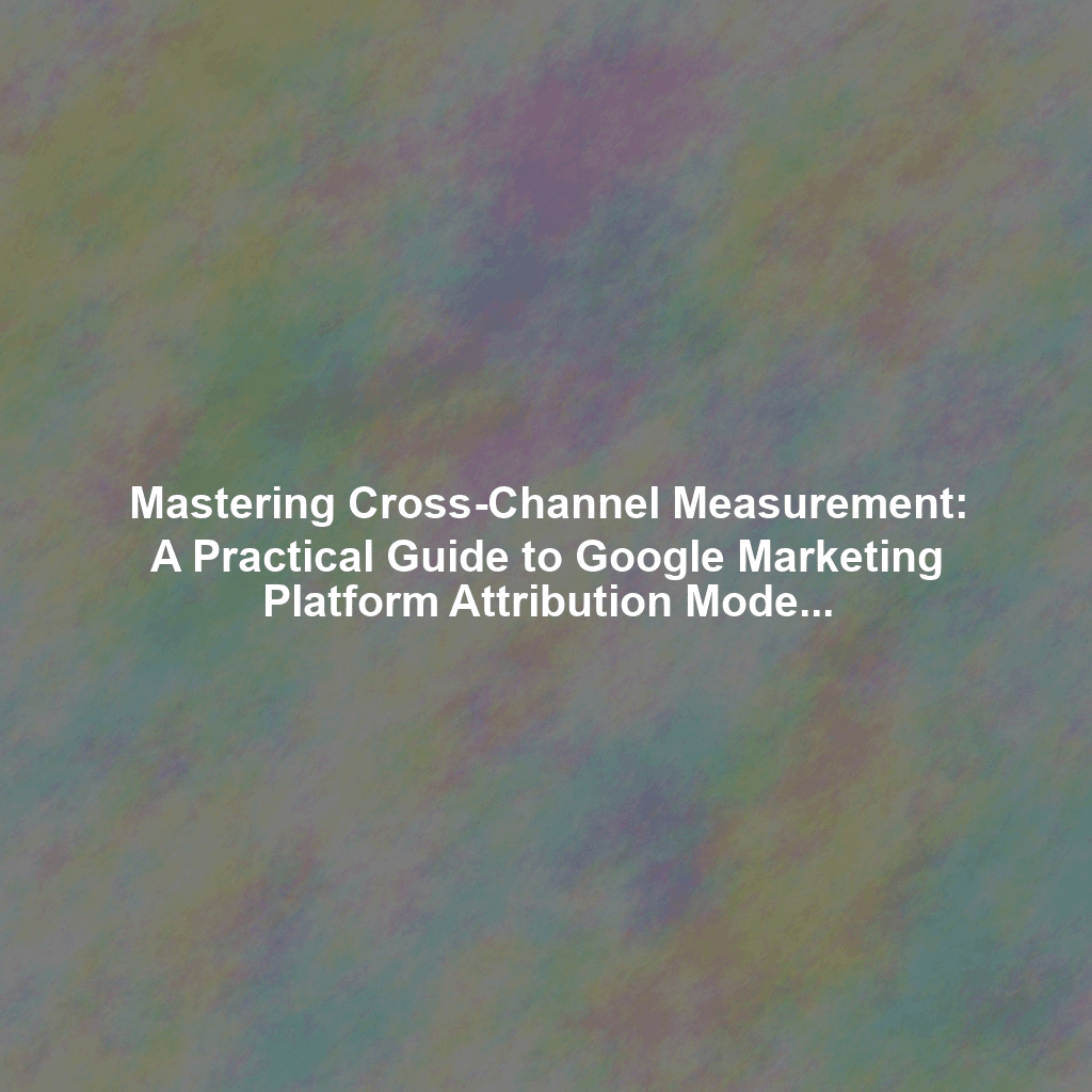 Mastering Cross-Channel Measurement: A Practical Guide to Google Marketing Platform Attribution Modeling