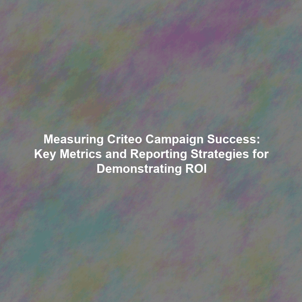 Measuring Criteo Campaign Success: Key Metrics and Reporting Strategies for Demonstrating ROI