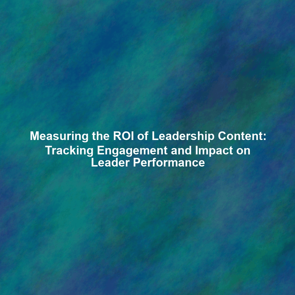 Measuring the ROI of Leadership Content: Tracking Engagement and Impact on Leader Performance