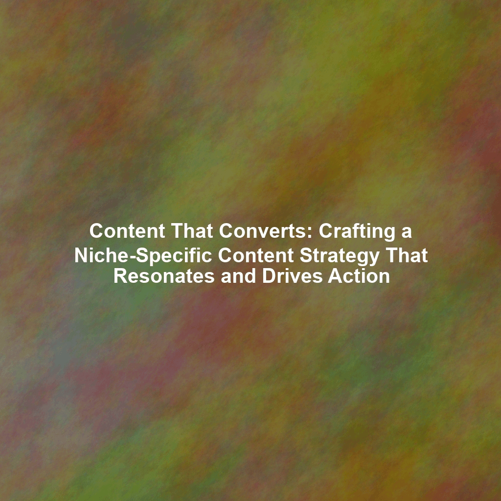 Content That Converts: Crafting a Niche-Specific Content Strategy That Resonates and Drives Action