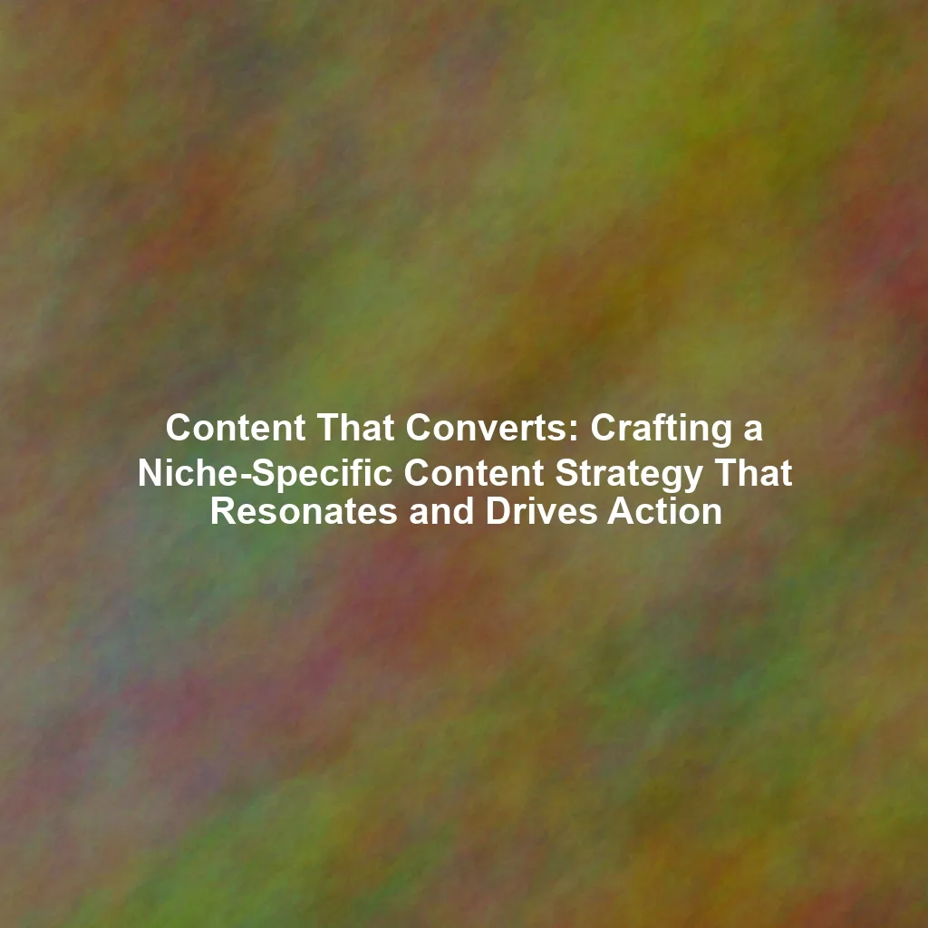 Content That Converts: Crafting a Niche-Specific Content Strategy That Resonates and Drives Action