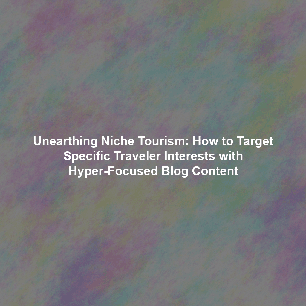 Unearthing Niche Tourism: How to Target Specific Traveler Interests with Hyper-Focused Blog Content