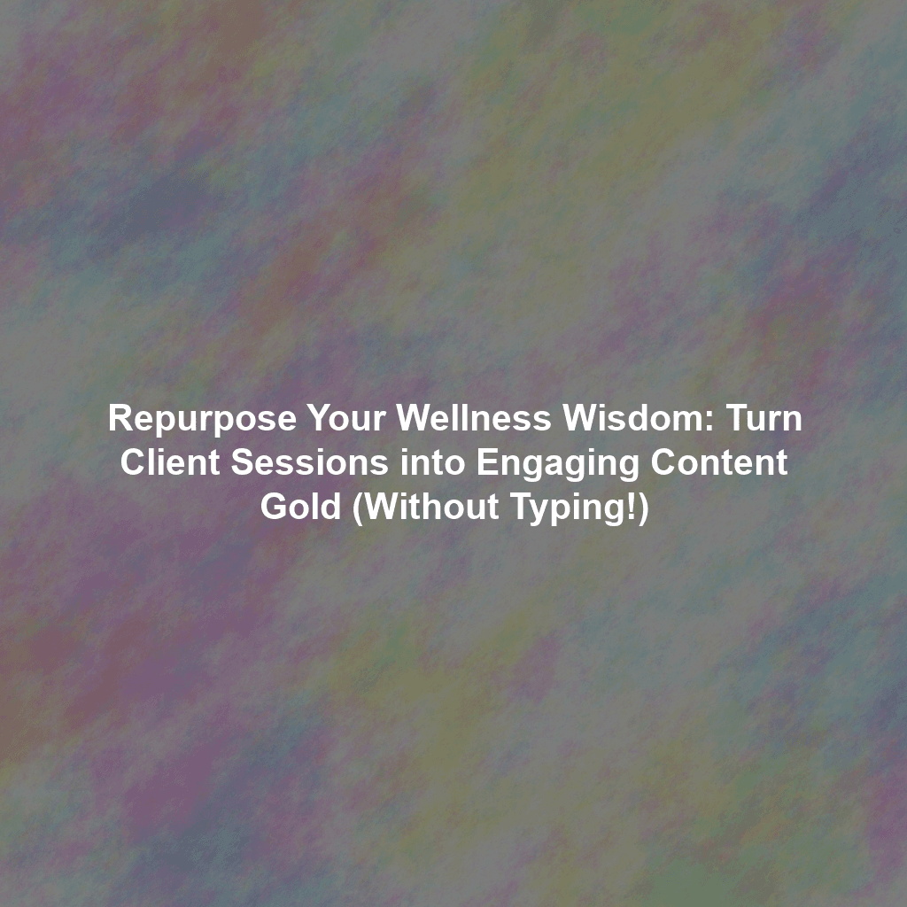 Repurpose Your Wellness Wisdom: Turn Client Sessions into Engaging Content Gold (Without Typing!)