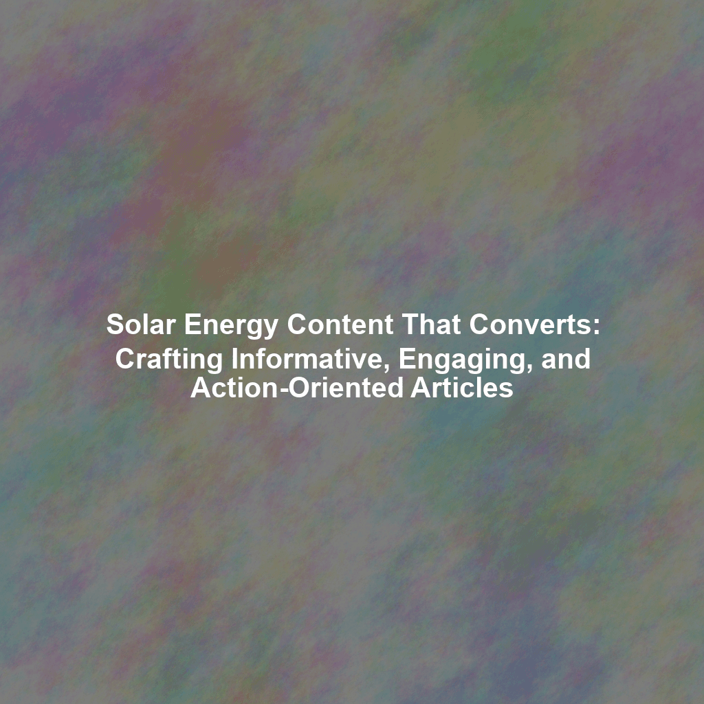 Solar Energy Content That Converts: Crafting Informative, Engaging, and Action-Oriented Articles