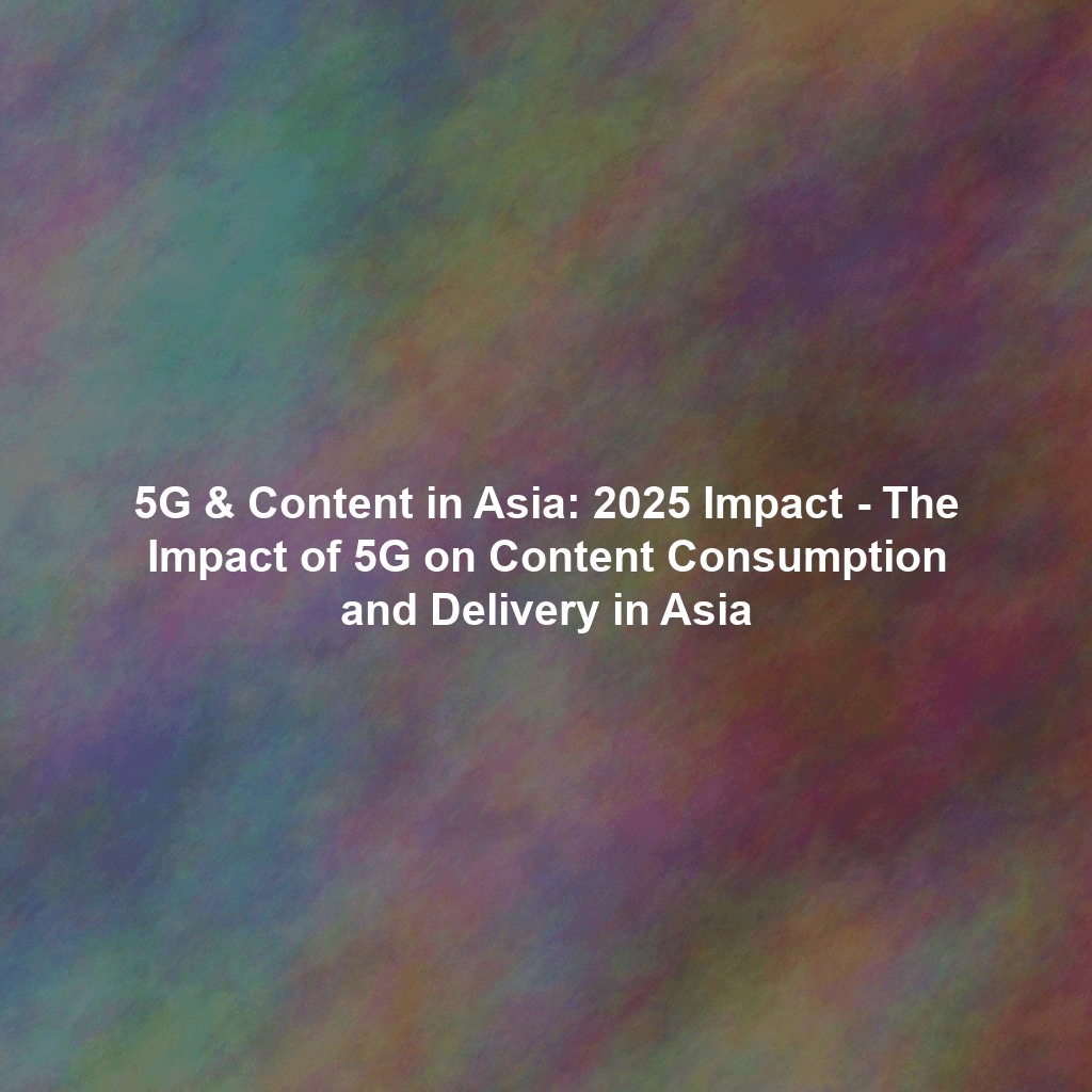 5G & Content in Asia: 2025 Impact - The Impact of 5G on Content Consumption and Delivery in Asia