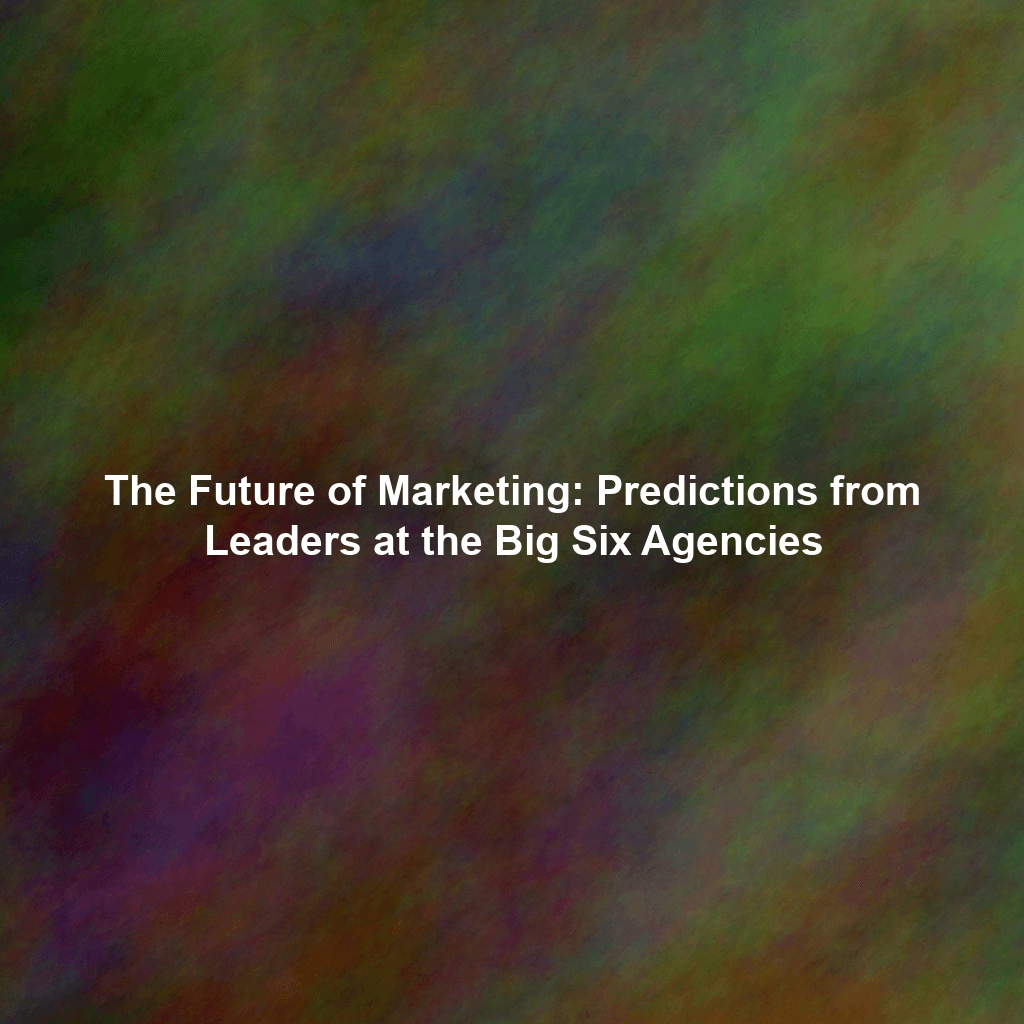 The Future of Marketing: Predictions from Leaders at the Big Six Agencies