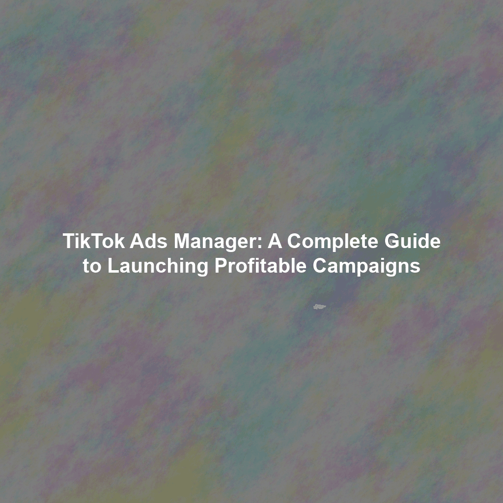 TikTok Ads Manager: A Complete Guide to Launching Profitable Campaigns