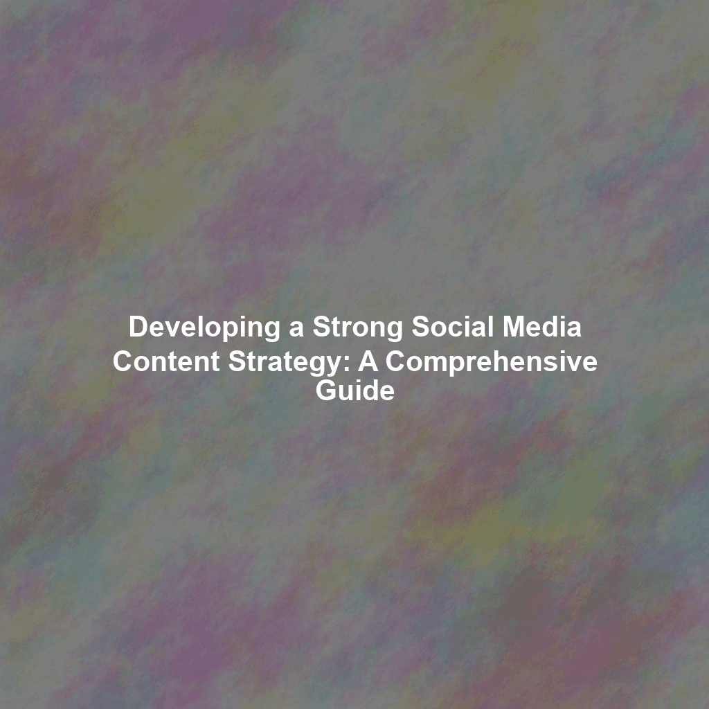 Developing a Strong Social Media Content Strategy: A Comprehensive Guide