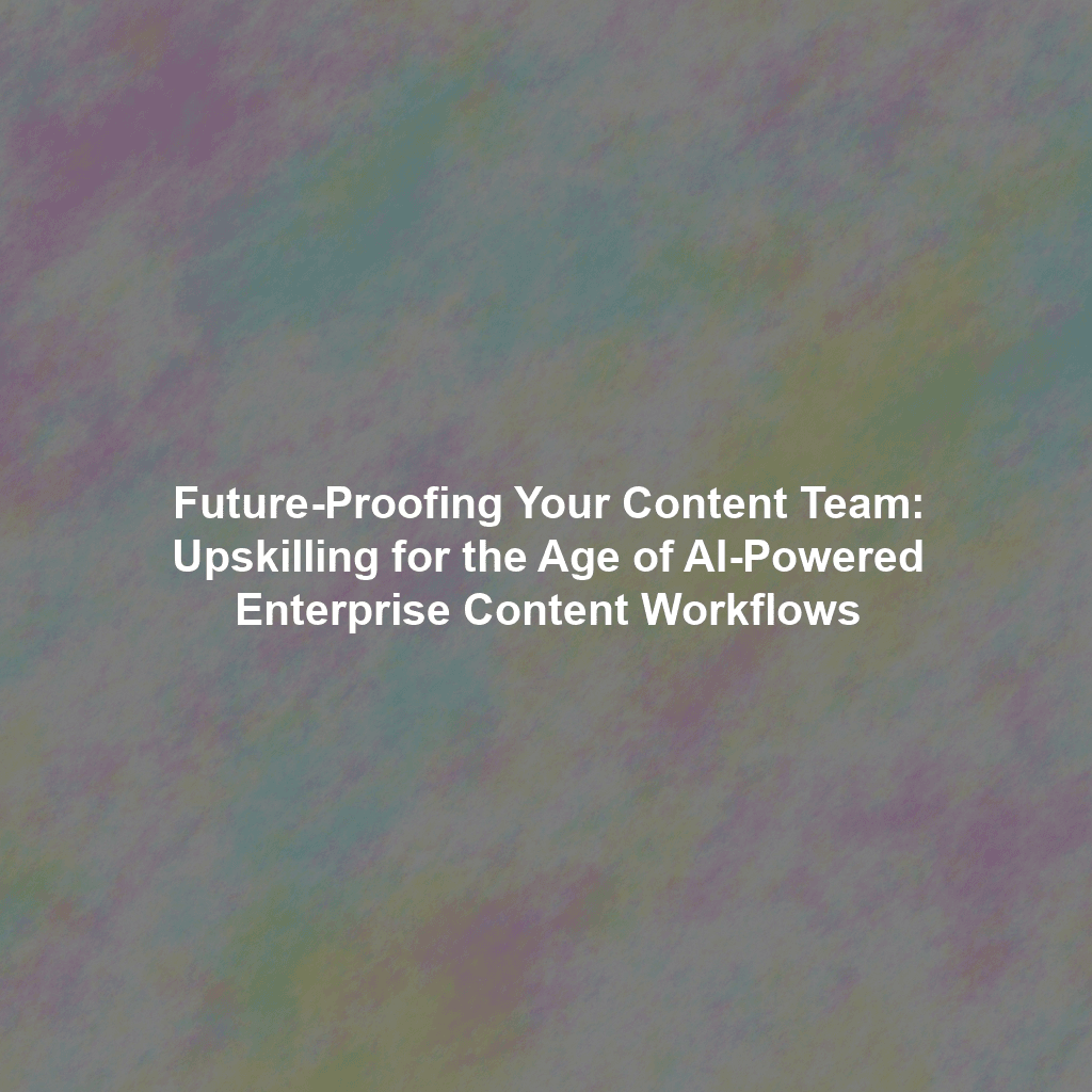 Future-Proofing Your Content Team: Upskilling for the Age of AI-Powered Enterprise Content Workflows