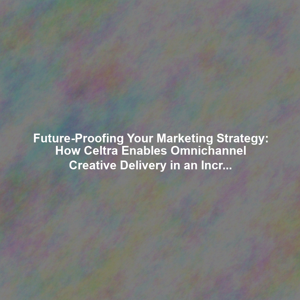 Future-Proofing Your Marketing Strategy: How Celtra Enables Omnichannel Creative Delivery in an Increasingly Fragmented Digital Landscape