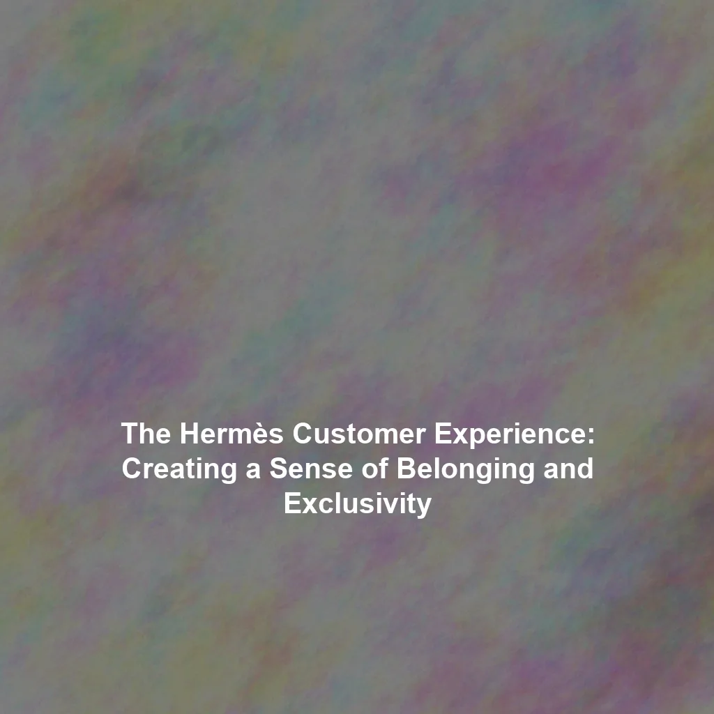 The Hermès Customer Experience: Creating a Sense of Belonging and Exclusivity