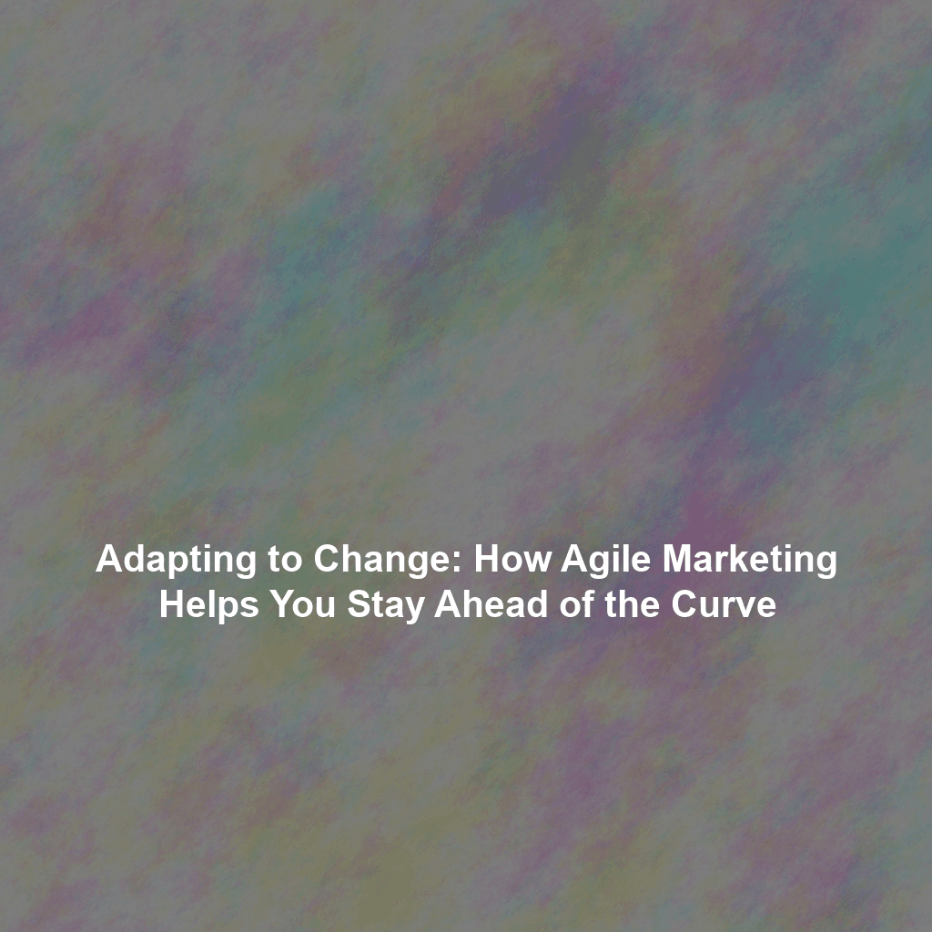 Adapting to Change: How Agile Marketing Helps You Stay Ahead of the Curve
