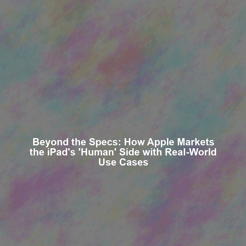 Beyond the Specs: How Apple Markets the iPad's 'Human' Side with Real-World Use Cases