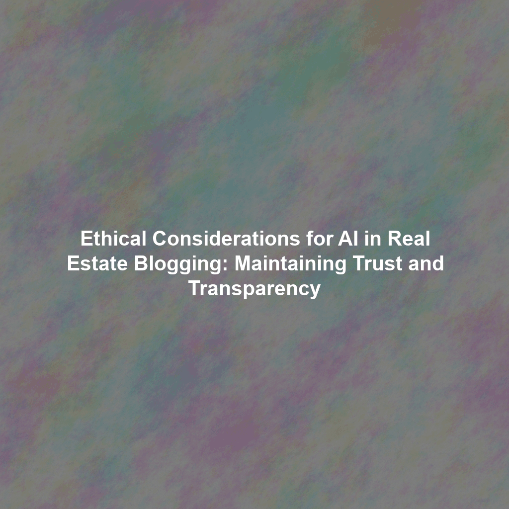 Ethical Considerations for AI in Real Estate Blogging: Maintaining Trust and Transparency