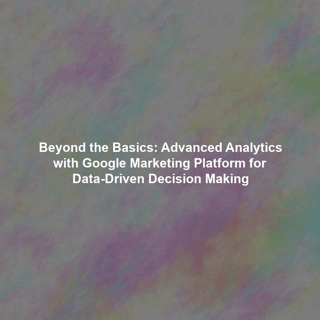 Beyond the Basics: Advanced Analytics with Google Marketing Platform for Data-Driven Decision Making
