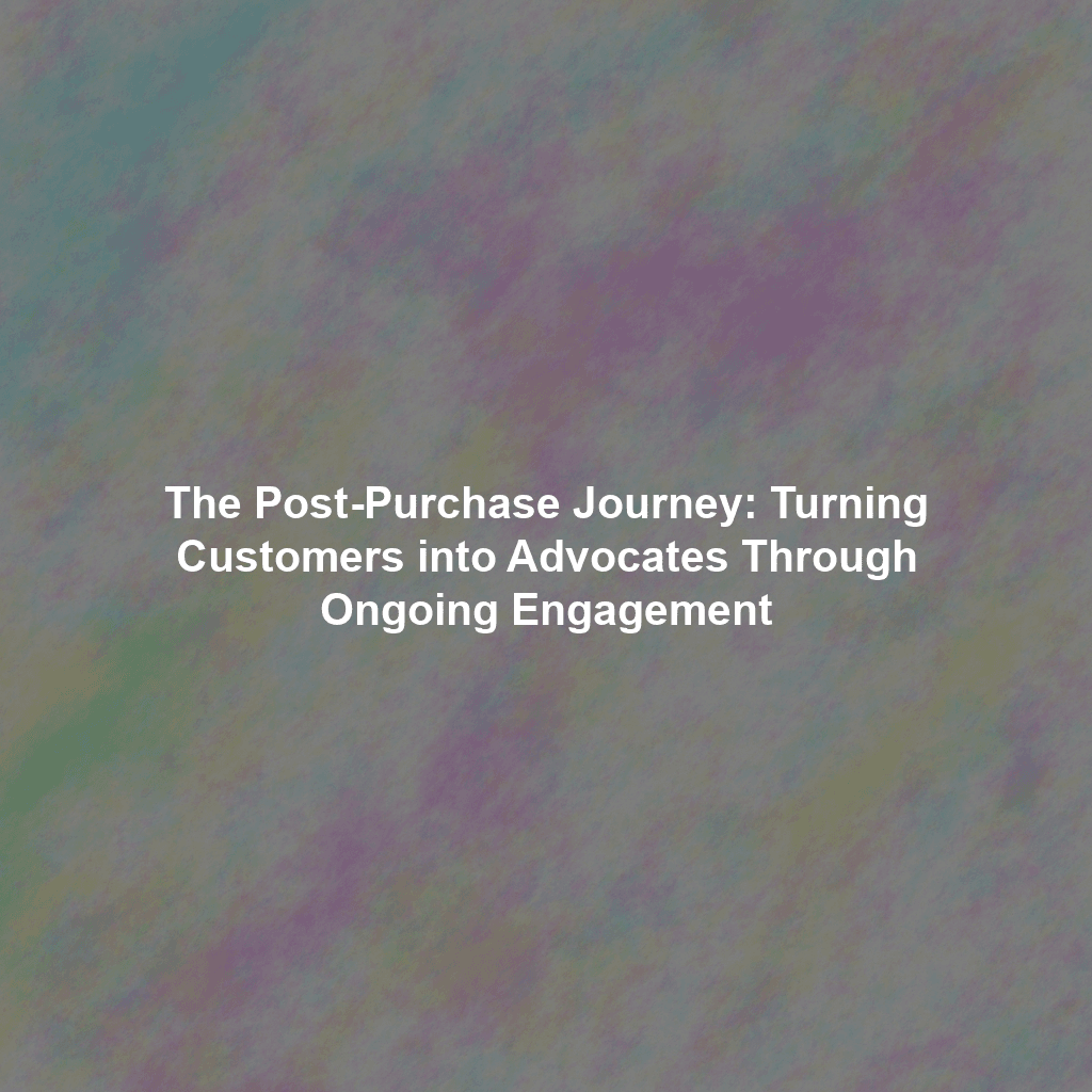 The Post-Purchase Journey: Turning Customers into Advocates Through Ongoing Engagement