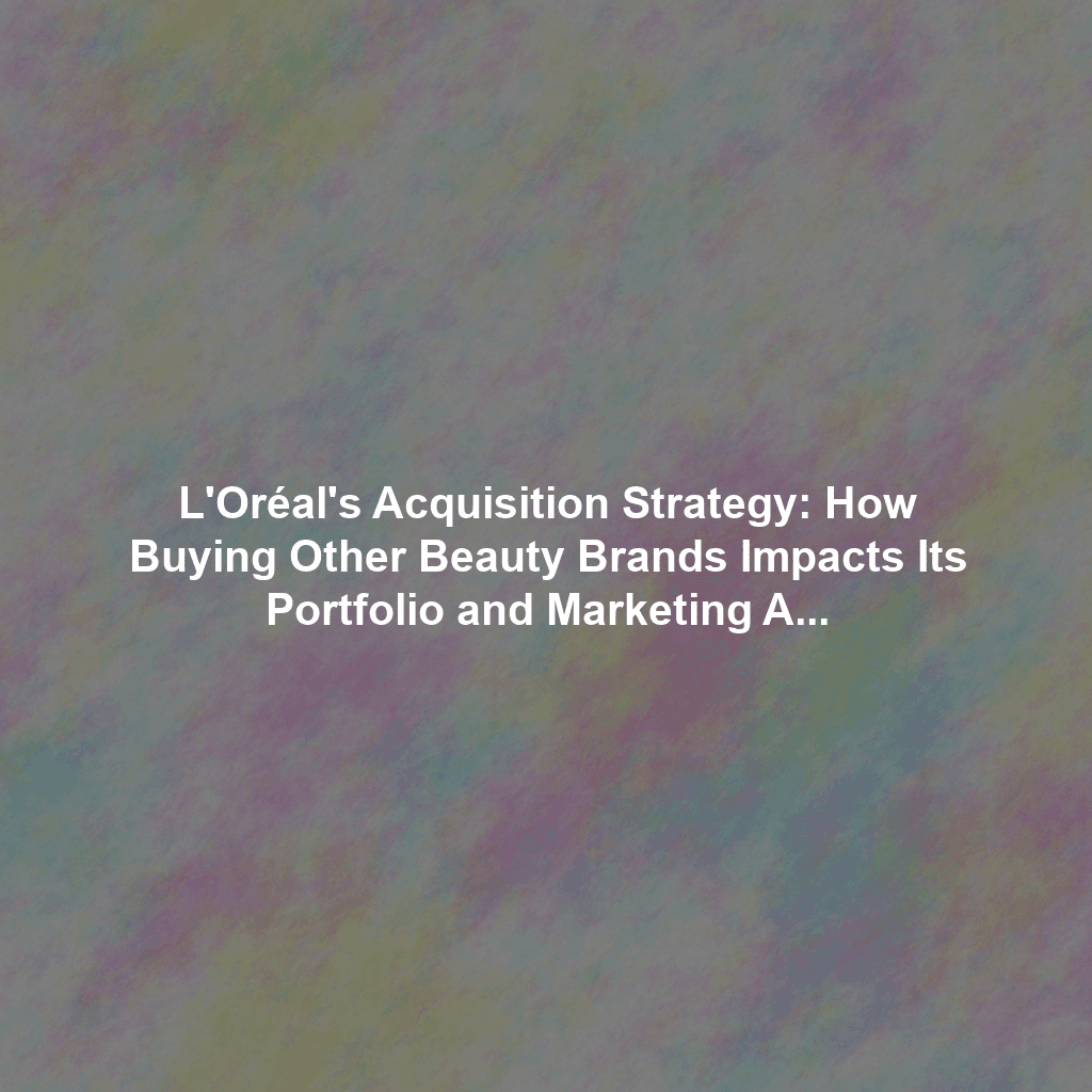 L'Oréal's Acquisition Strategy: How Buying Other Beauty Brands Impacts Its Portfolio and Marketing Approach