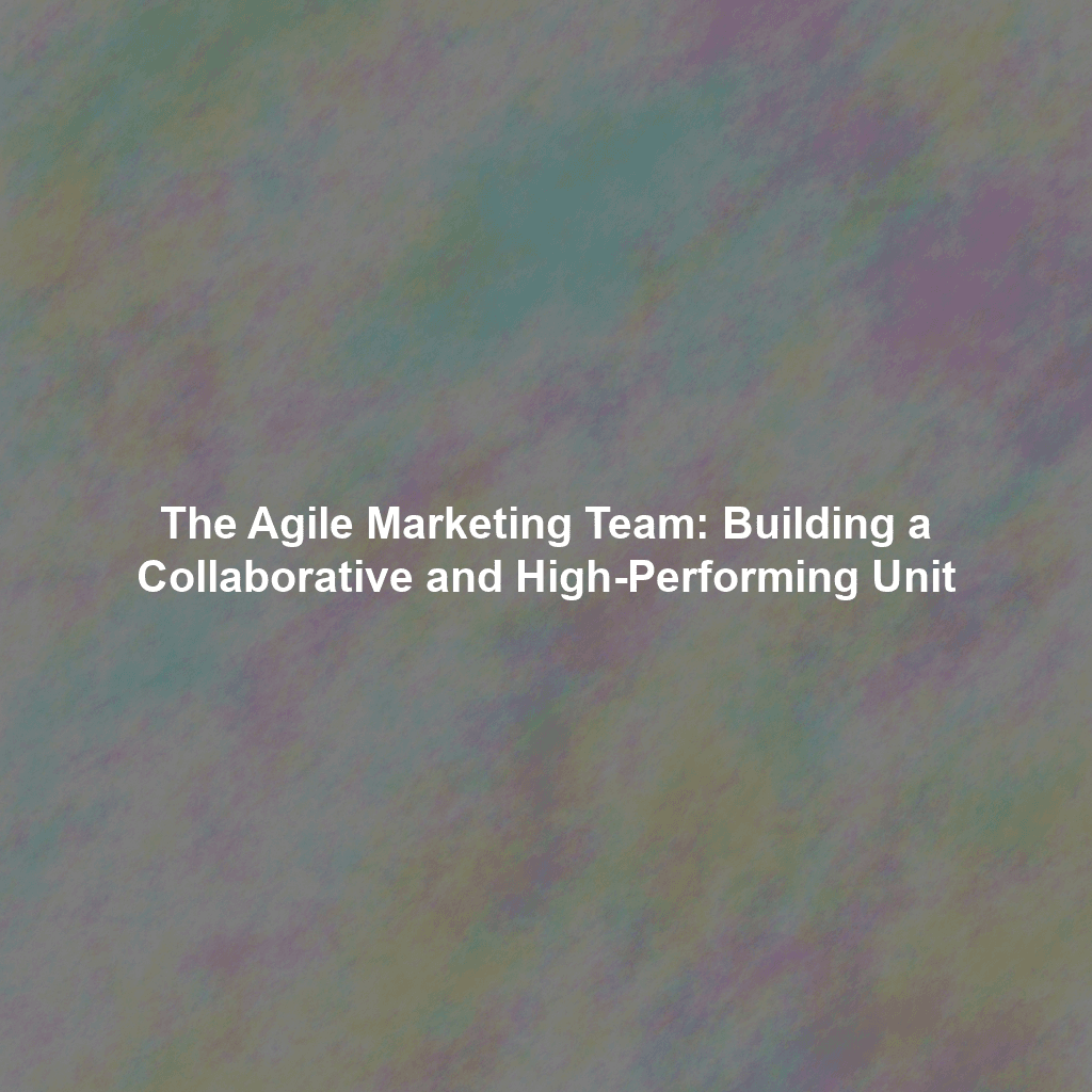 The Agile Marketing Team: Building a Collaborative and High-Performing Unit