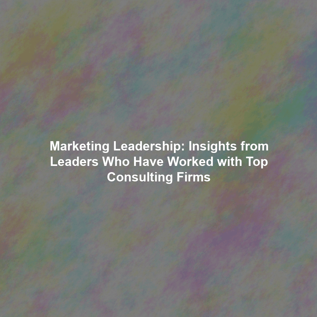 Marketing Leadership: Insights from Leaders Who Have Worked with Top Consulting Firms